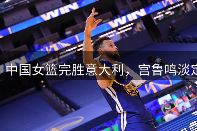 中国女篮完胜意大利，宫鲁鸣淡定全场引热议