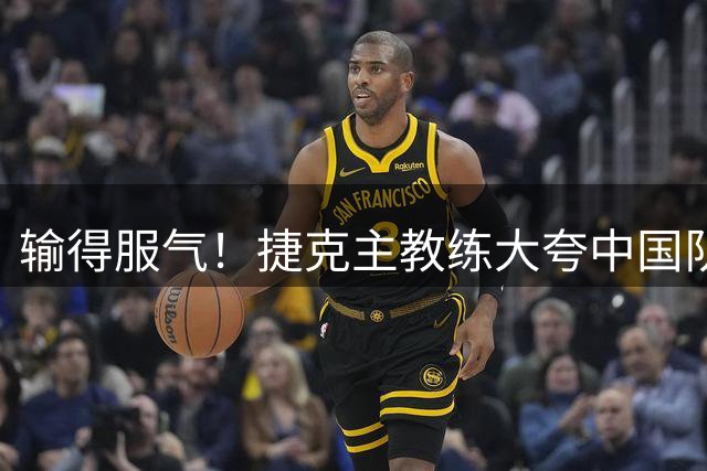 输得服气！捷克主教练大夸中国队一人：大心脏，她一人击败了我们
